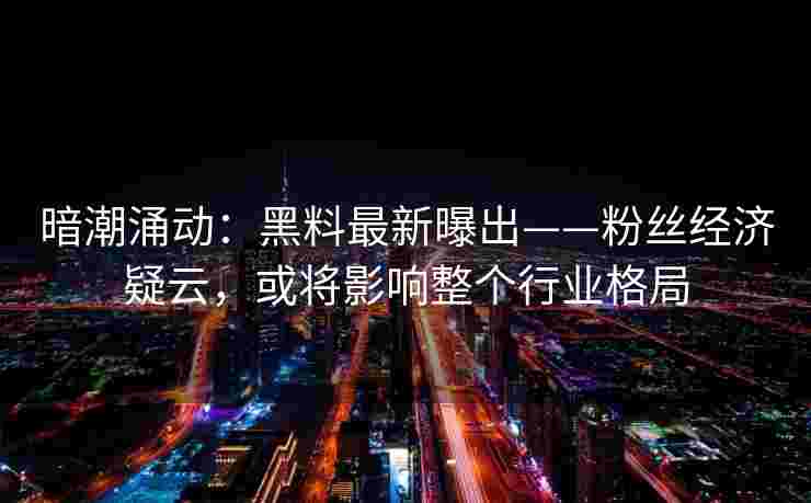 暗潮涌动：黑料最新曝出——粉丝经济疑云，或将影响整个行业格局