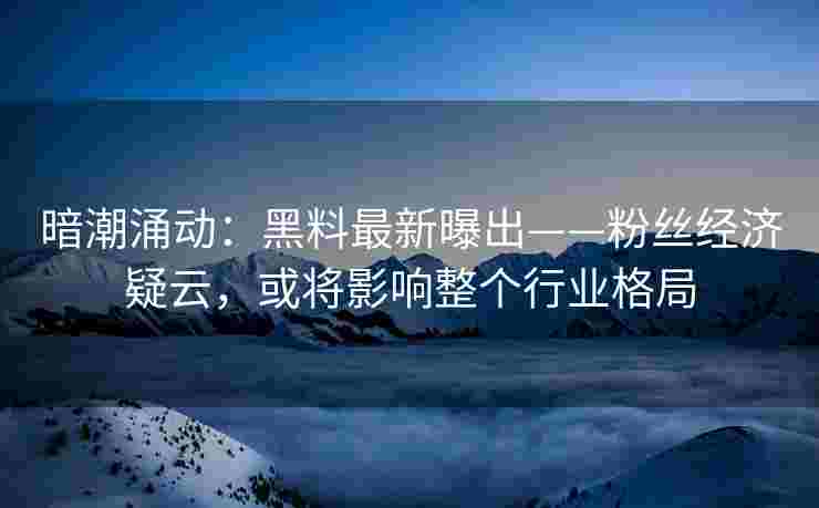 暗潮涌动：黑料最新曝出——粉丝经济疑云，或将影响整个行业格局