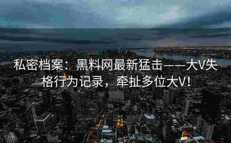 私密档案:黑料网最新猛击——大V失格行为记录,牵扯多位大V! 私密档案:黑料网最新猛击——大V失格行为记录,牵扯多位大V!
