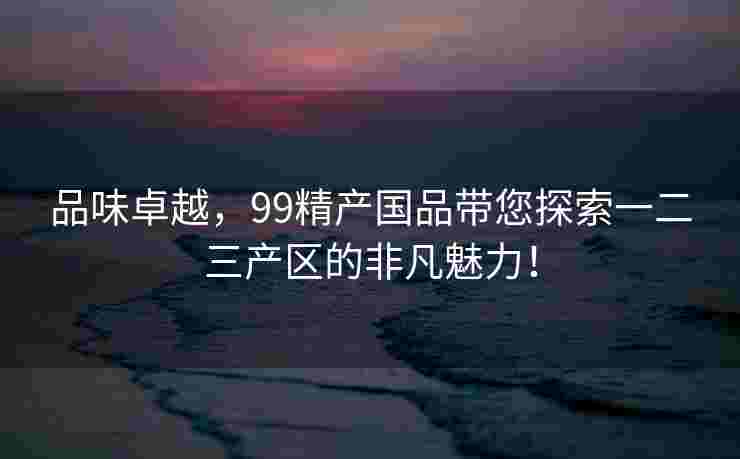 品味卓越，99精产国品带您探索一二三产区的非凡魅力！