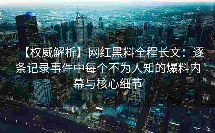 【权威解析】网红黑料全程长文:逐条记录事件中每个不为人知的爆料内幕与核心细节 【权威解析】网红黑料全程长文:逐条记录事件中每个不为人知的爆料内幕与核心细节