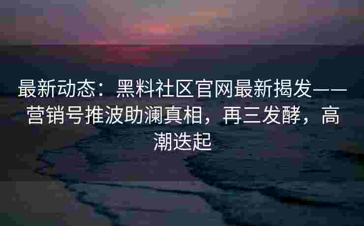 最新动态:黑料社区官网最新揭发——营销号推波助澜真相,再三发酵,高潮迭起 最新动态:黑料社区官网最新揭发——营销号推波助澜真相,再三发酵,高潮迭起