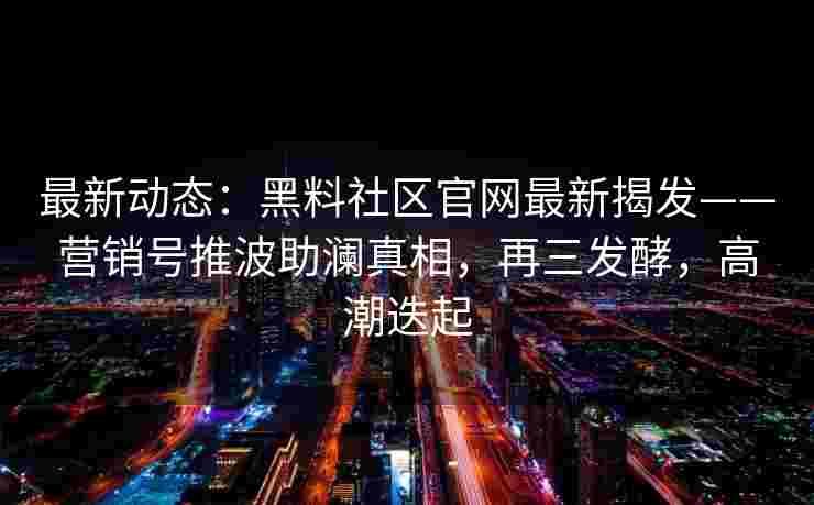 最新动态:黑料社区官网最新揭发——营销号推波助澜真相,再三发酵,高潮迭起 最新动态:黑料社区官网最新揭发——营销号推波助澜真相,再三发酵,高潮迭起