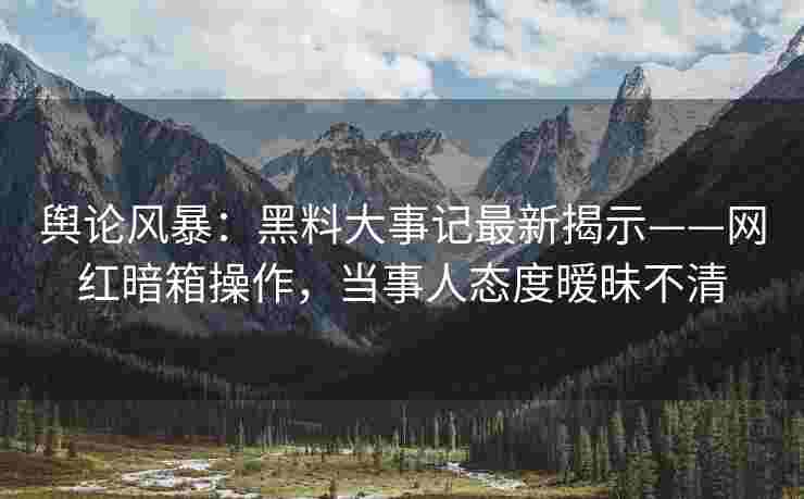 舆论风暴：黑料大事记最新揭示——网红暗箱操作，当事人态度暧昧不清